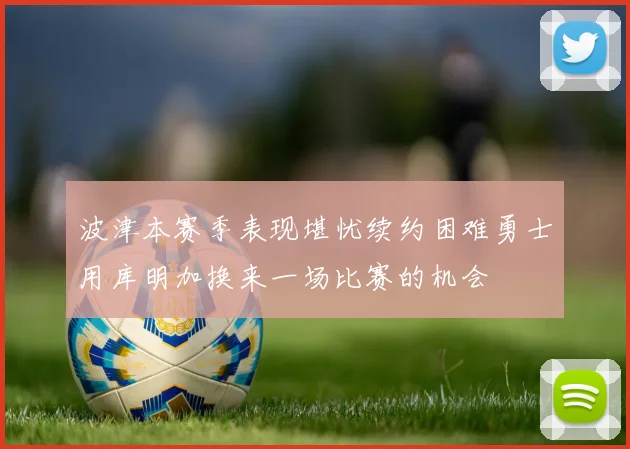 波津本赛季表现堪忧续约困难勇士用库明加换来一场比赛的机会