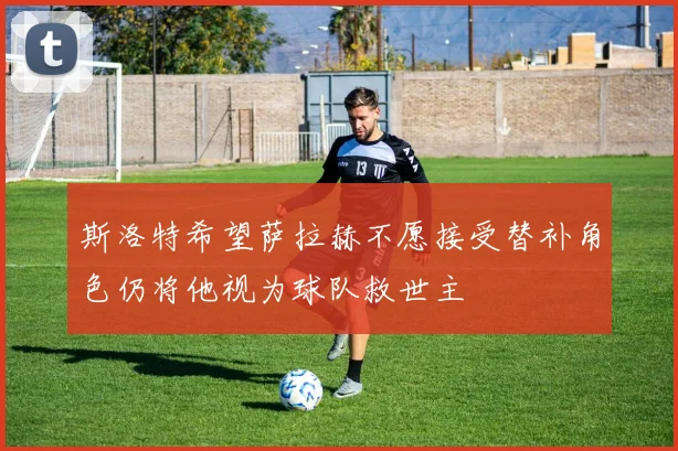 斯洛特希望萨拉赫不愿接受替补角色仍将他视为球队救世主