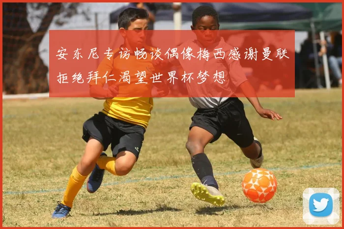 安东尼专访畅谈偶像梅西感谢曼联拒绝拜仁渴望世界杯梦想