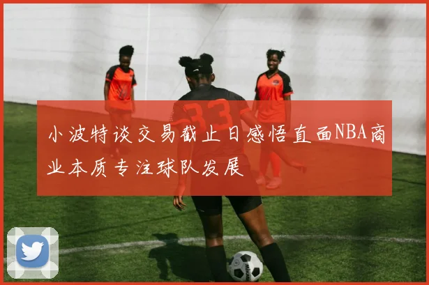 小波特谈交易截止日感悟直面NBA商业本质专注球队发展