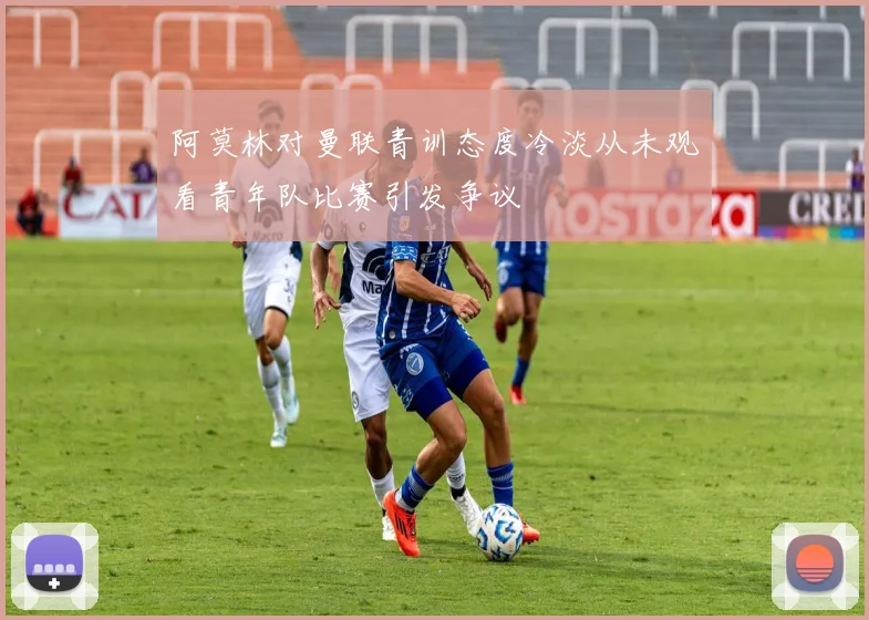 阿莫林对曼联青训态度冷淡从未观看青年队比赛引发争议