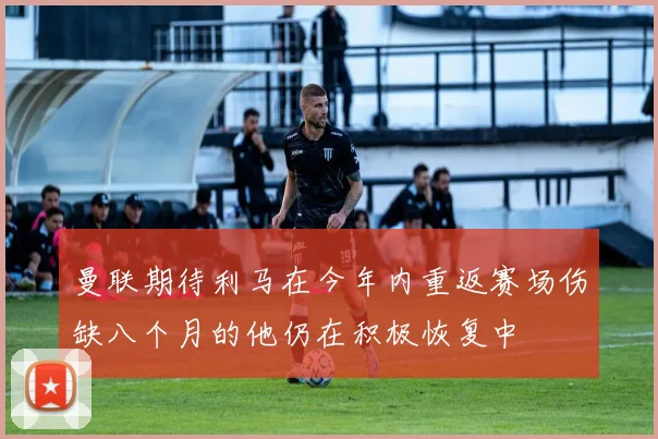 曼联期待利马在今年内重返赛场伤缺八个月的他仍在积极恢复中