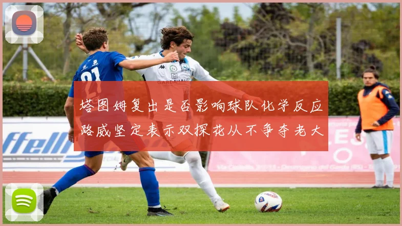 塔图姆复出是否影响球队化学反应路威坚定表示双探花从不争夺老大地位