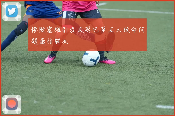 惨败塞维引发反思巴萨五大致命问题亟待解决