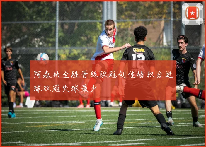 阿森纳全胜晋级欧冠创佳绩积分进球双冠失球最少