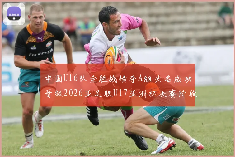 中国U16队全胜战绩夺A组头名成功晋级2026亚足联U17亚洲杯决赛阶段