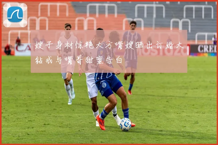 嫂子身材惊艳大方嘴嫂晒出订婚大钻戒与嘴哥甜蜜告白