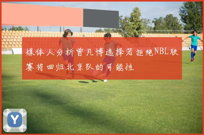 媒体人分析曾凡博选择若拒绝NBL联赛将回归北京队的可能性
