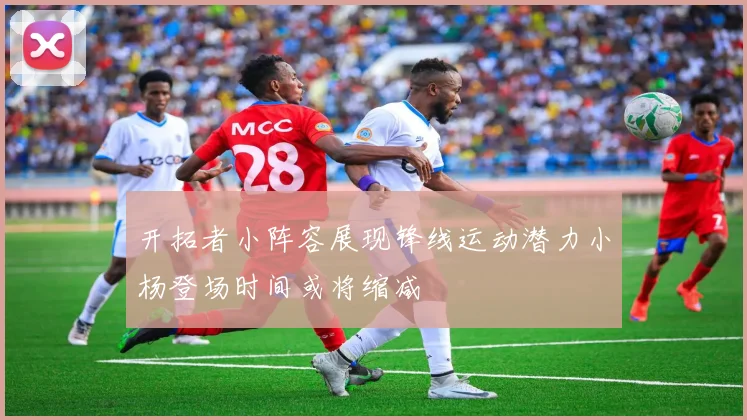 开拓者小阵容展现锋线运动潜力小杨登场时间或将缩减