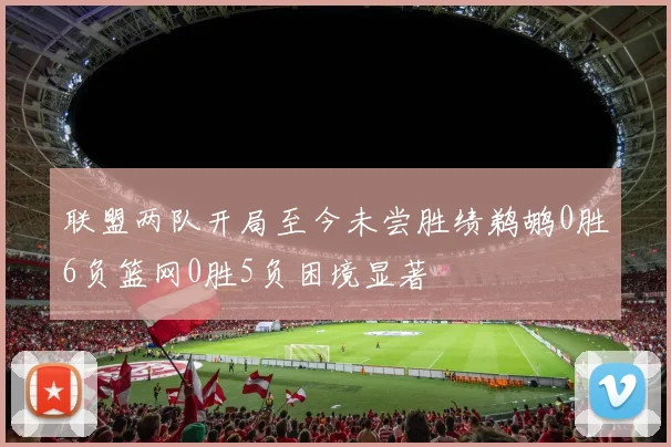 联盟两队开局至今未尝胜绩鹈鹕0胜6负篮网0胜5负困境显著