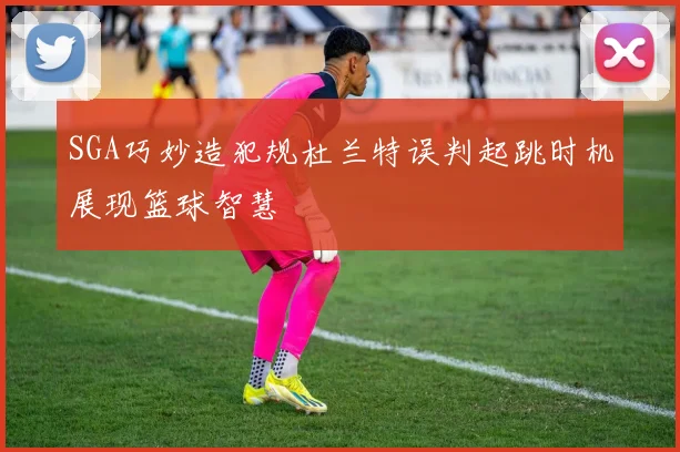 SGA巧妙造犯规杜兰特误判起跳时机展现篮球智慧