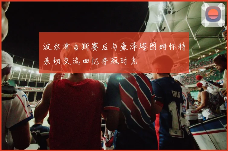波尔津吉斯赛后与豪泽塔图姆怀特亲切交流回忆夺冠时光