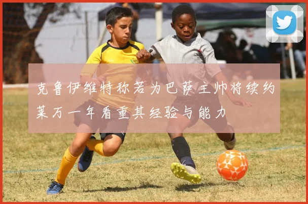 克鲁伊维特称若为巴萨主帅将续约莱万一年看重其经验与能力