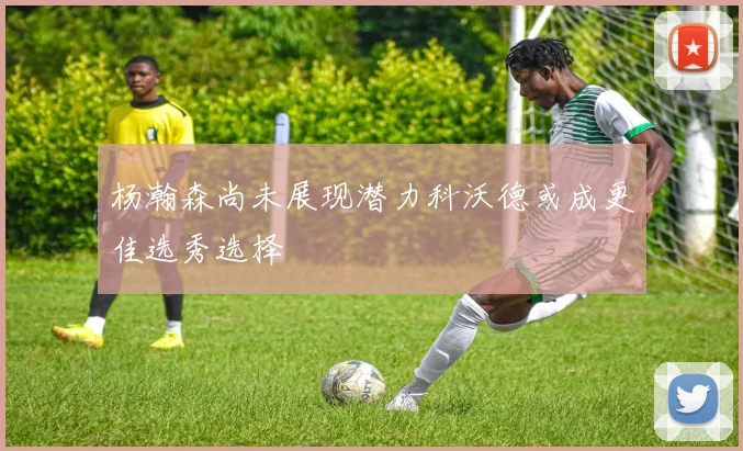 杨瀚森尚未展现潜力科沃德或成更佳选秀选择