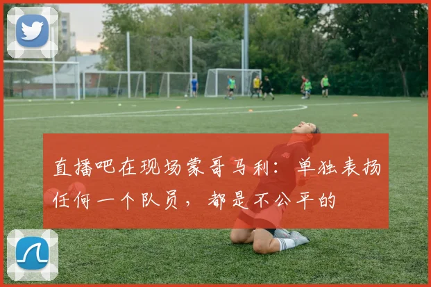 直播吧在现场蒙哥马利：单独表扬任何一个队员，都是不公平的