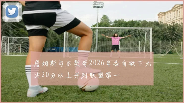 詹姆斯与东契奇2026年各自砍下九次20分以上并列联盟第一