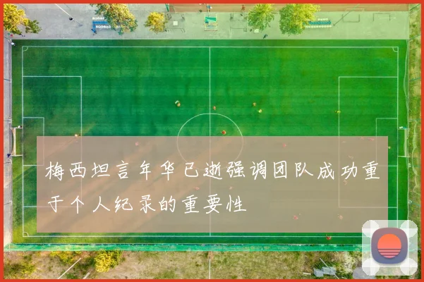 梅西坦言年华已逝强调团队成功重于个人纪录的重要性