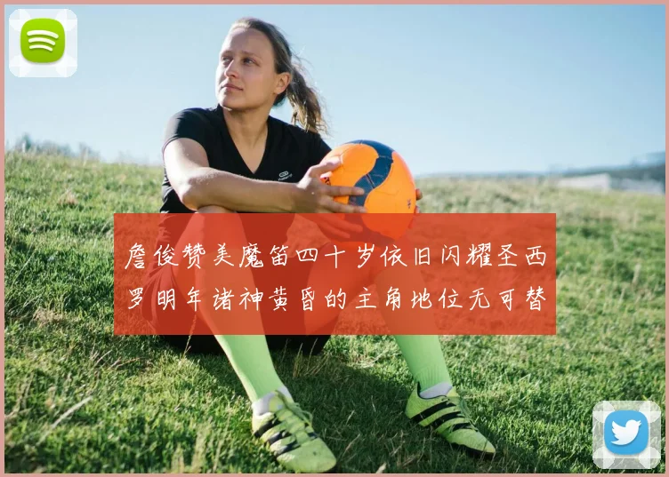 詹俊赞美魔笛四十岁依旧闪耀圣西罗明年诸神黄昏的主角地位无可替代