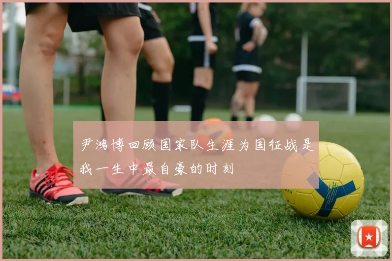 尹鸿博回顾国家队生涯为国征战是我一生中最自豪的时刻