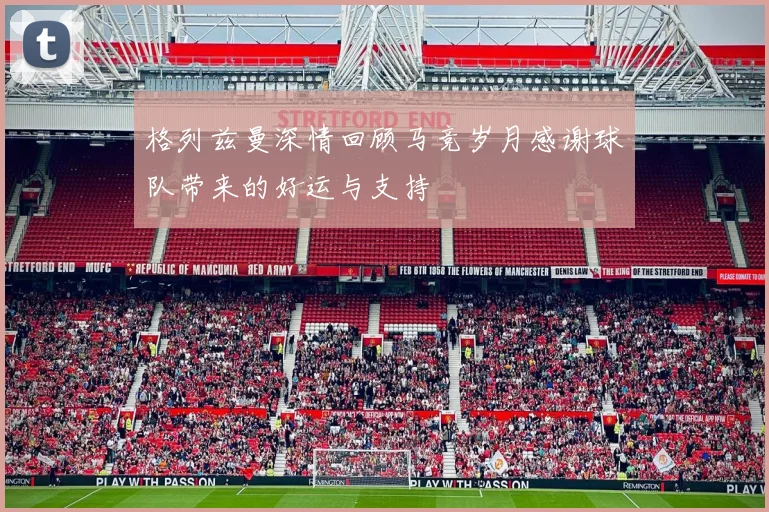 格列兹曼深情回顾马竞岁月感谢球队带来的好运与支持